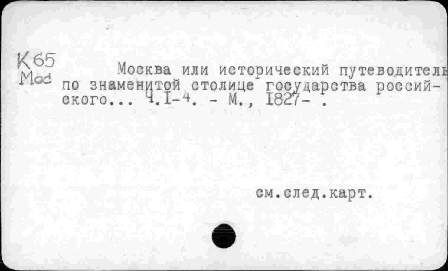 ﻿К 65 Mod
Москва или исторический путеводитель по знаменитой столице*государства российского... Ч.І-Ч, _ м., 1827- .
см.след.карт.